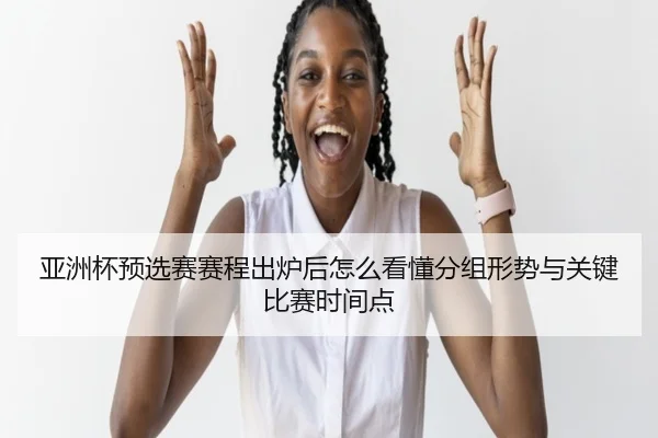 亚洲杯预选赛赛程出炉后怎么看懂分组形势与关键比赛时间点