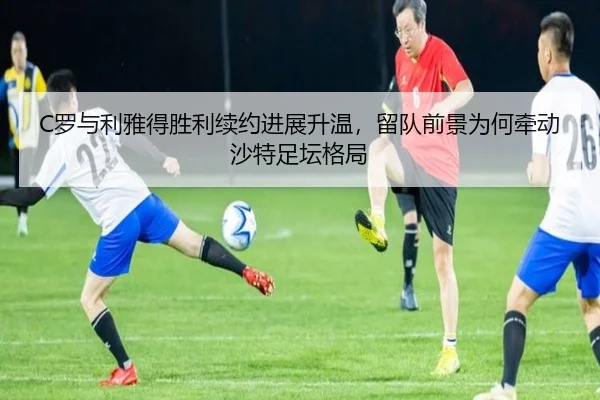 C罗与利雅得胜利续约进展升温，留队前景为何牵动沙特足坛格局